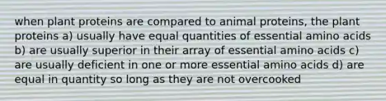 when plant proteins are compared to animal proteins, the plant proteins a) usually have equal quantities of essential amino acids b) are usually superior in their array of essential amino acids c) are usually deficient in one or more essential amino acids d) are equal in quantity so long as they are not overcooked