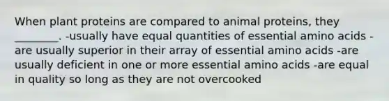 When plant proteins are compared to animal proteins, they ________. -usually have equal quantities of essential amino acids -are usually superior in their array of essential amino acids -are usually deficient in one or more essential amino acids -are equal in quality so long as they are not overcooked