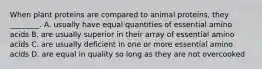 When plant proteins are compared to animal proteins, they ________. A. usually have equal quantities of essential amino acids B. are usually superior in their array of essential amino acids C. are usually deficient in one or more essential amino acids D. are equal in quality so long as they are not overcooked