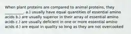 When plant proteins are compared to animal proteins, they __________. a.) usually have equal quantities of essential amino acids b.) are usually superior in their array of essential amino acids c.) are usually deficient in one or more essential amino acids d.) are equal in quality so long as they are not overcooked