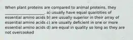 When plant proteins are compared to animal proteins, they _____________________. ﻿﻿﻿a) usually have equal quantities of essential amino acids b) ﻿﻿﻿are usually superior in their array of essential amino acids ﻿﻿﻿c) are usually deficient in one or more essential amino acids ﻿﻿﻿d) are equal in quality so long as they are not overcooked