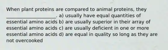 When plant proteins are compared to animal proteins, they _____________________. ﻿﻿﻿a) usually have equal quantities of essential amino acids b) ﻿﻿﻿are usually superior in their array of essential amino acids ﻿﻿﻿c) are usually deficient in one or more essential amino acids ﻿﻿﻿d) are equal in quality so long as they are not overcooked