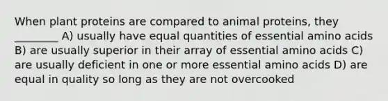 When plant proteins are compared to animal proteins, they ________ A) usually have equal quantities of essential amino acids B) are usually superior in their array of essential amino acids C) are usually deficient in one or more essential amino acids D) are equal in quality so long as they are not overcooked