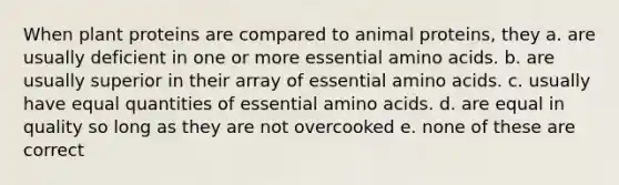 When plant proteins are compared to animal proteins, they a. are usually deficient in one or more essential amino acids. b. are usually superior in their array of essential amino acids. c. usually have equal quantities of essential amino acids. d. are equal in quality so long as they are not overcooked e. none of these are correct