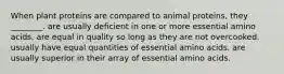 When plant proteins are compared to animal proteins, they ________. are usually deficient in one or more essential amino acids. are equal in quality so long as they are not overcooked. usually have equal quantities of essential amino acids. are usually superior in their array of essential amino acids.