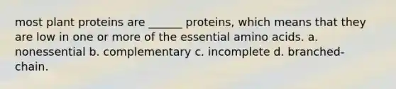 most plant proteins are ______ proteins, which means that they are low in one or more of the essential amino acids. a. nonessential b. complementary c. incomplete d. branched- chain.