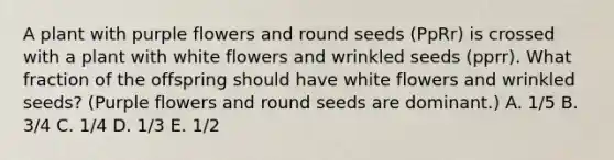 A plant with purple flowers and round seeds (PpRr) is crossed with a plant with white flowers and wrinkled seeds (pprr). What fraction of the offspring should have white flowers and wrinkled seeds? (Purple flowers and round seeds are dominant.) A. 1/5 B. 3/4 C. 1/4 D. 1/3 E. 1/2