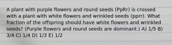 A plant with purple flowers and round seeds (PpRr) is crossed with a plant with white flowers and wrinkled seeds (pprr). What fraction of the offspring should have white flowers and wrinkled seeds? (Purple flowers and round seeds are dominant.) A) 1/5 B) 3/4 C) 1/4 D) 1/3 E) 1/2