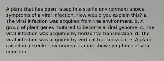 A plant that has been raised in a sterile environment shows symptoms of a viral infection. How would you explain this? a. The viral infection was acquired from the environment. b. A group of plant genes mutated to become a viral genome. c. The viral infection was acquired by horizontal transmission. d. The viral infection was acquired by vertical transmission. e. A plant raised in a sterile environment cannot show symptoms of viral infection.