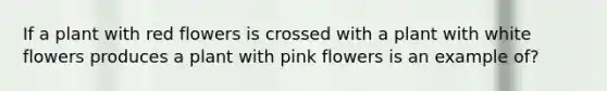 If a plant with red flowers is crossed with a plant with white flowers produces a plant with pink flowers is an example of?