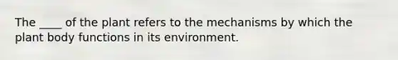 The ____ of the plant refers to the mechanisms by which the plant body functions in its environment.