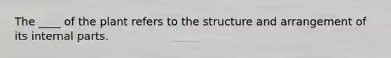 The ____ of the plant refers to the structure and arrangement of its internal parts.