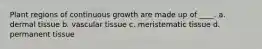 Plant regions of continuous growth are made up of ____. a. dermal tissue b. vascular tissue c. meristematic tissue d. permanent tissue