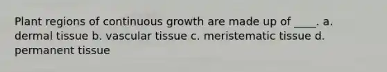 Plant regions of continuous growth are made up of ____. a. dermal tissue b. vascular tissue c. meristematic tissue d. permanent tissue