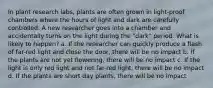 In plant research labs, plants are often grown in light-proof chambers where the hours of light and dark are carefully controlled. A new researcher goes into a chamber and accidentally turns on the light during the "dark" period. What is likely to happen? a. If the researcher can quickly produce a flash of far-red light and close the door, there will be no impact b. If the plants are not yet flowering, there will be no impact c. If the light is only red light and not far-red light, there will be no impact d. If the plants are short day plants, there will be no impact