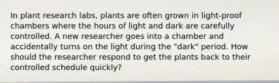 In plant research labs, plants are often grown in light-proof chambers where the hours of light and dark are carefully controlled. A new researcher goes into a chamber and accidentally turns on the light during the "dark" period. How should the researcher respond to get the plants back to their controlled schedule quickly?