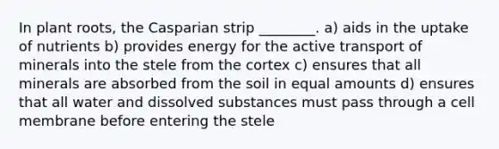 In plant roots, the Casparian strip ________. a) aids in the uptake of nutrients b) provides energy for the active transport of minerals into the stele from the cortex c) ensures that all minerals are absorbed from the soil in equal amounts d) ensures that all water and dissolved substances must pass through a cell membrane before entering the stele