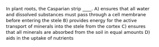 In plant roots, the Casparian strip ____. A) ensures that all water and dissolved substances must pass through a cell membrane before entering the stele B) provides energy for the active transport of minerals into the stele from the cortex C) ensures that all minerals are absorbed from the soil in equal amounts D) aids in the uptake of nutrients