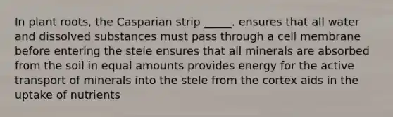 In plant roots, the Casparian strip _____. ensures that all water and dissolved substances must pass through a cell membrane before entering the stele ensures that all minerals are absorbed from the soil in equal amounts provides energy for the active transport of minerals into the stele from the cortex aids in the uptake of nutrients