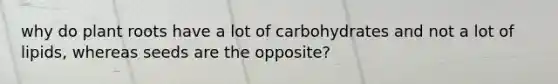 why do plant roots have a lot of carbohydrates and not a lot of lipids, whereas seeds are the opposite?