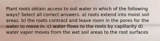 Plant roots obtain access to soil water in which of the following ways? Select all correct answers. a) roots extend into moist soil areas. b) the roots contract and leave room in the pores for the water to move in. c) water flows to the roots by capillarity d) water vapor moves from the wet soil areas to the root surfaces