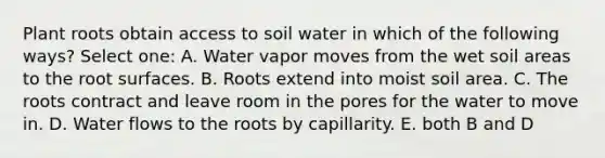 Plant roots obtain access to soil water in which of the following ways? Select one: A. Water vapor moves from the wet soil areas to the root surfaces. B. Roots extend into moist soil area. C. The roots contract and leave room in the pores for the water to move in. D. Water flows to the roots by capillarity. E. both B and D