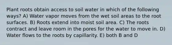 Plant roots obtain access to soil water in which of the following ways? A) Water vapor moves from the wet soil areas to the root surfaces. B) Roots extend into moist soil area. C) The roots contract and leave room in the pores for the water to move in. D) Water flows to the roots by capillarity. E) both B and D