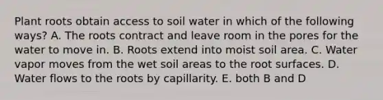 Plant roots obtain access to soil water in which of the following ways? A. The roots contract and leave room in the pores for the water to move in. B. Roots extend into moist soil area. C. Water vapor moves from the wet soil areas to the root surfaces. D. Water flows to the roots by capillarity. E. both B and D