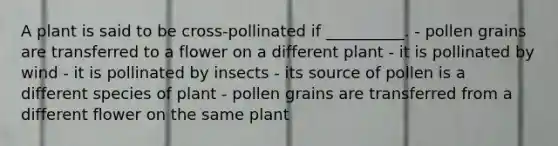 A plant is said to be cross-pollinated if __________. - pollen grains are transferred to a flower on a different plant - it is pollinated by wind - it is pollinated by insects - its source of pollen is a different species of plant - pollen grains are transferred from a different flower on the same plant