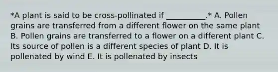 *A plant is said to be cross-pollinated if __________.* A. Pollen grains are transferred from a different flower on the same plant B. Pollen grains are transferred to a flower on a different plant C. Its source of pollen is a different species of plant D. It is pollenated by wind E. It is pollenated by insects