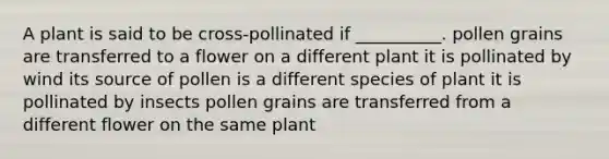 A plant is said to be cross-pollinated if __________. pollen grains are transferred to a flower on a different plant it is pollinated by wind its source of pollen is a different species of plant it is pollinated by insects pollen grains are transferred from a different flower on the same plant