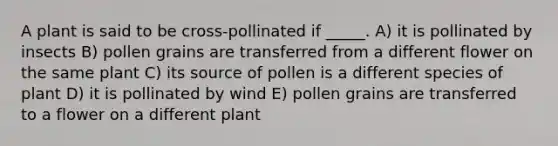 A plant is said to be cross-pollinated if _____. A) it is pollinated by insects B) pollen grains are transferred from a different flower on the same plant C) its source of pollen is a different species of plant D) it is pollinated by wind E) pollen grains are transferred to a flower on a different plant