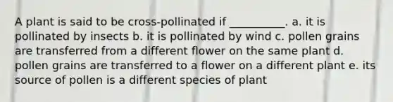 A plant is said to be cross-pollinated if __________. a. it is pollinated by insects b. it is pollinated by wind c. pollen grains are transferred from a different flower on the same plant d. pollen grains are transferred to a flower on a different plant e. its source of pollen is a different species of plant