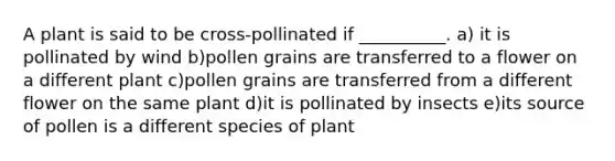 A plant is said to be cross-pollinated if __________. a) it is pollinated by wind b)pollen grains are transferred to a flower on a different plant c)pollen grains are transferred from a different flower on the same plant d)it is pollinated by insects e)its source of pollen is a different species of plant