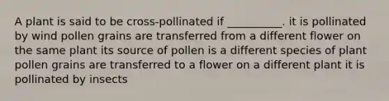 A plant is said to be cross-pollinated if __________. it is pollinated by wind pollen grains are transferred from a different flower on the same plant its source of pollen is a different species of plant pollen grains are transferred to a flower on a different plant it is pollinated by insects