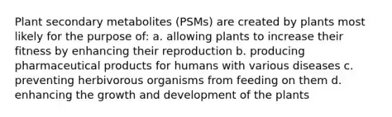 Plant secondary metabolites (PSMs) are created by plants most likely for the purpose of: a. allowing plants to increase their fitness by enhancing their reproduction b. producing pharmaceutical products for humans with various diseases c. preventing herbivorous organisms from feeding on them d. enhancing the growth and development of the plants