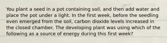 You plant a seed in a pot containing soil, and then add water and place the pot under a light. In the first week, before the seedling even emerged from the soil, carbon dioxide levels increased in the closed chamber. The developing plant was using which of the following as a source of energy during this first week?