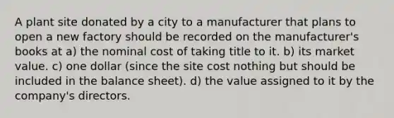 A plant site donated by a city to a manufacturer that plans to open a new factory should be recorded on the manufacturer's books at a) the nominal cost of taking title to it. b) its market value. c) one dollar (since the site cost nothing but should be included in the balance sheet). d) the value assigned to it by the company's directors.