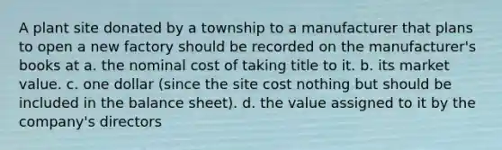 A plant site donated by a township to a manufacturer that plans to open a new factory should be recorded on the manufacturer's books at a. the nominal cost of taking title to it. b. its market value. c. one dollar (since the site cost nothing but should be included in the balance sheet). d. the value assigned to it by the company's directors