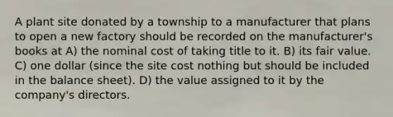 A plant site donated by a township to a manufacturer that plans to open a new factory should be recorded on the manufacturer's books at A) the nominal cost of taking title to it. B) its fair value. C) one dollar (since the site cost nothing but should be included in the balance sheet). D) the value assigned to it by the company's directors.