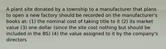 A plant site donated by a township to a manufacturer that plans to open a new factory should be recorded on the manufacturer's books at: (1) the nominal cost of taking title to it (2) its market value (3) one dollar (since the site cost nothing but should be included in the BS) (4) the value assigned to it by the company's directors