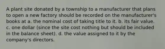 A plant site donated by a township to a manufacturer that plans to open a new factory should be recorded on the manufacturer's books at a. the nominal cost of taking title to it. b. its fair value. c. one dollar (since the site cost nothing but should be included in the balance sheet). d. the value assigned to it by the company's directors.