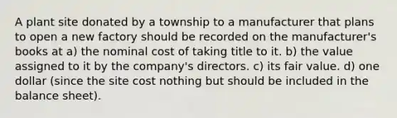 A plant site donated by a township to a manufacturer that plans to open a new factory should be recorded on the manufacturer's books at a) the nominal cost of taking title to it. b) the value assigned to it by the company's directors. c) its fair value. d) one dollar (since the site cost nothing but should be included in the balance sheet).