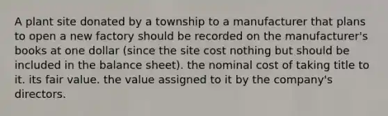 A plant site donated by a township to a manufacturer that plans to open a new factory should be recorded on the manufacturer's books at one dollar (since the site cost nothing but should be included in the balance sheet). the nominal cost of taking title to it. its fair value. the value assigned to it by the company's directors.