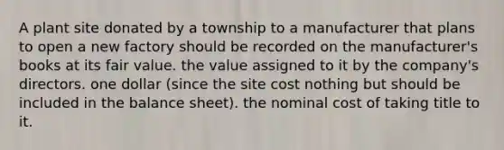 A plant site donated by a township to a manufacturer that plans to open a new factory should be recorded on the manufacturer's books at its fair value. the value assigned to it by the company's directors. one dollar (since the site cost nothing but should be included in the balance sheet). the nominal cost of taking title to it.