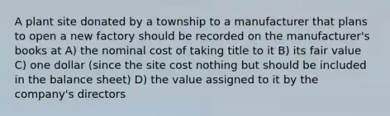 A plant site donated by a township to a manufacturer that plans to open a new factory should be recorded on the manufacturer's books at A) the nominal cost of taking title to it B) its fair value C) one dollar (since the site cost nothing but should be included in the balance sheet) D) the value assigned to it by the company's directors