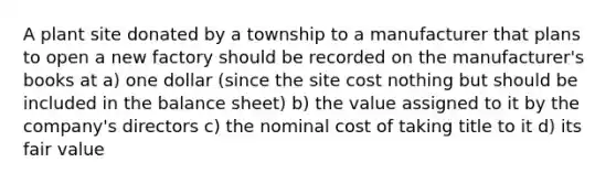 A plant site donated by a township to a manufacturer that plans to open a new factory should be recorded on the manufacturer's books at a) one dollar (since the site cost nothing but should be included in the balance sheet) b) the value assigned to it by the company's directors c) the nominal cost of taking title to it d) its fair value