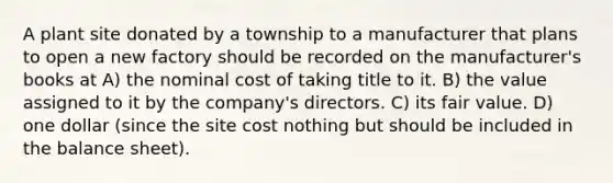 A plant site donated by a township to a manufacturer that plans to open a new factory should be recorded on the manufacturer's books at A) the nominal cost of taking title to it. B) the value assigned to it by the company's directors. C) its fair value. D) one dollar (since the site cost nothing but should be included in the balance sheet).