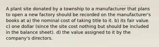 A plant site donated by a township to a manufacturer that plans to open a new factory should be recorded on the manufacturer's books at a) the nominal cost of taking title to it. b) its fair value. c) one dollar (since the site cost nothing but should be included in the balance sheet). d) the value assigned to it by the company's directors.