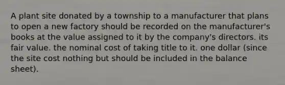 A plant site donated by a township to a manufacturer that plans to open a new factory should be recorded on the manufacturer's books at the value assigned to it by the company's directors. its fair value. the nominal cost of taking title to it. one dollar (since the site cost nothing but should be included in the balance sheet).